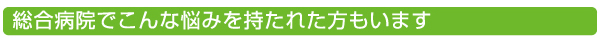 総合病院でこんな悩みを持たれた方もいます